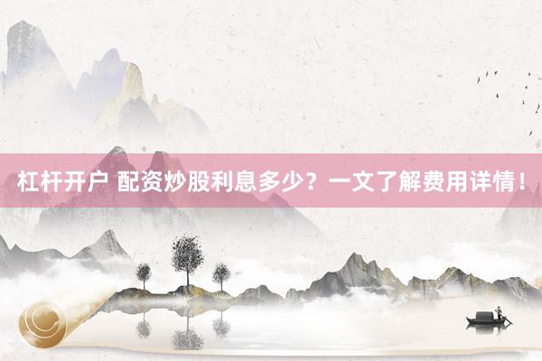 杠杆开户 配资炒股利息多少？一文了解费用详情！