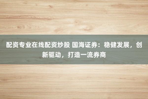 配资专业在线配资炒股 国海证券：稳健发展，创新驱动，打造一流券商