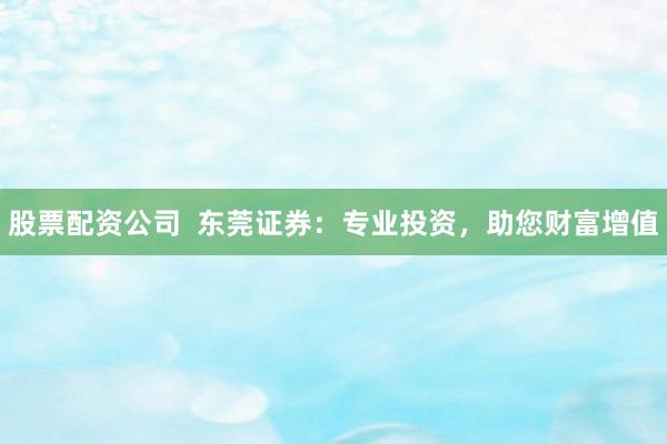 股票配资公司  东莞证券：专业投资，助您财富增值