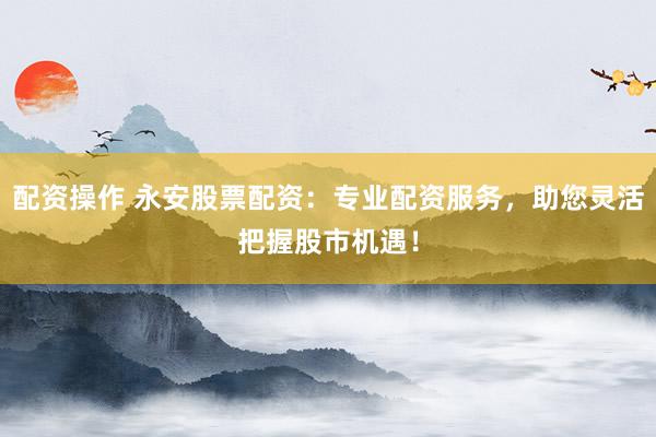 配资操作 永安股票配资：专业配资服务，助您灵活把握股市机遇！