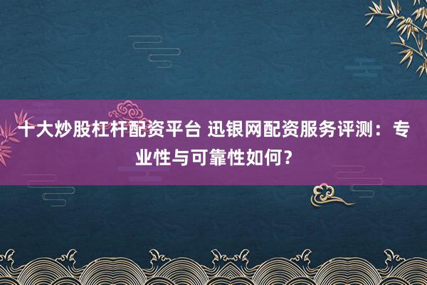 十大炒股杠杆配资平台 迅银网配资服务评测：专业性与可靠性如何？