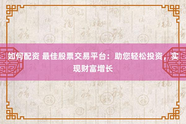 如何配资 最佳股票交易平台：助您轻松投资，实现财富增长