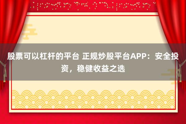 股票可以杠杆的平台 正规炒股平台APP：安全投资，稳健收益之选