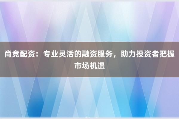 尚竞配资：专业灵活的融资服务，助力投资者把握市场机遇