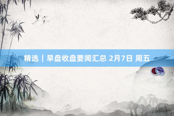 精选｜早盘收盘要闻汇总 2月7日 周五