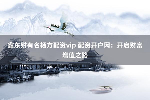 鑫东财有名杨方配资vip 配资开户网：开启财富增值之路