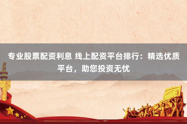 专业股票配资利息 线上配资平台排行：精选优质平台，助您投资无忧