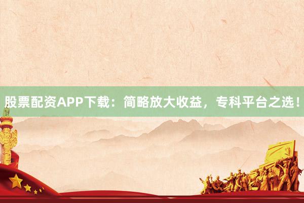 股票配资APP下载：简略放大收益，专科平台之选！
