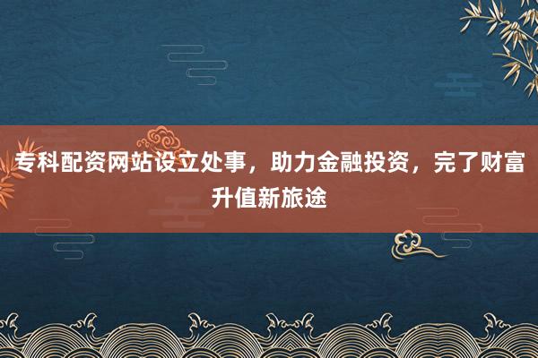 专科配资网站设立处事，助力金融投资，完了财富升值新旅途