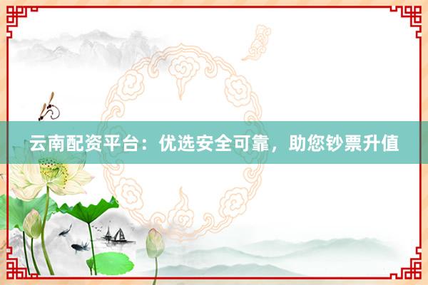 云南配资平台：优选安全可靠，助您钞票升值
