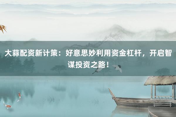 大蒜配资新计策：好意思妙利用资金杠杆，开启智谋投资之路！