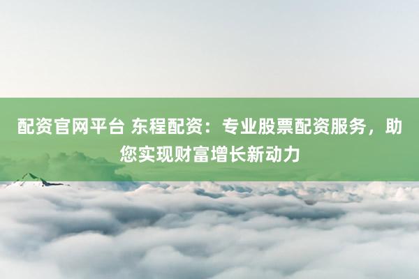 配资官网平台 东程配资：专业股票配资服务，助您实现财富增长新动力