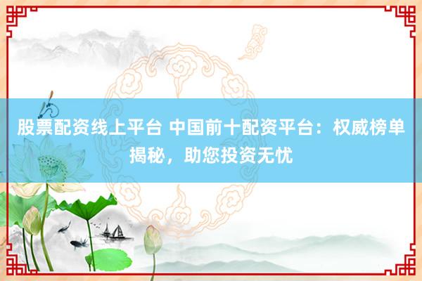 股票配资线上平台 中国前十配资平台：权威榜单揭秘，助您投资无忧