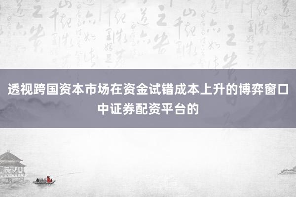 透视跨国资本市场在资金试错成本上升的博弈窗口中证券配资平台的