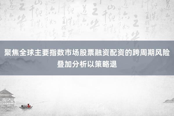 聚焦全球主要指数市场股票融资配资的跨周期风险叠加分析以策略退
