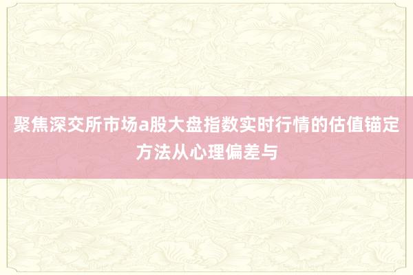 聚焦深交所市场a股大盘指数实时行情的估值锚定方法从心理偏差与