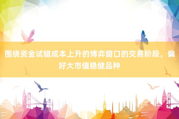 围绕资金试错成本上升的博弈窗口的交易阶段，偏好大市值稳健品种