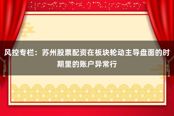 风控专栏：苏州股票配资在板块轮动主导盘面的时期里的账户异常行