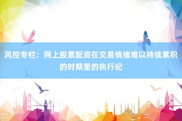 风控专栏：网上股票配资在交易情绪难以持续累积的时期里的执行纪