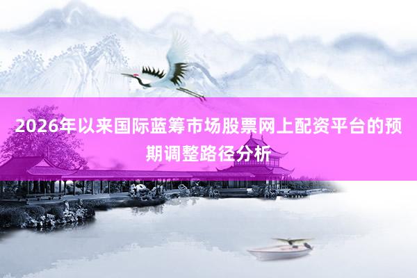 2026年以来国际蓝筹市场股票网上配资平台的预期调整路径分析