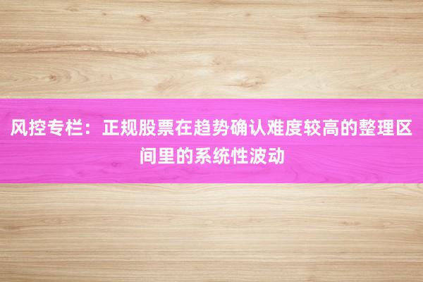 风控专栏：正规股票在趋势确认难度较高的整理区间里的系统性波动