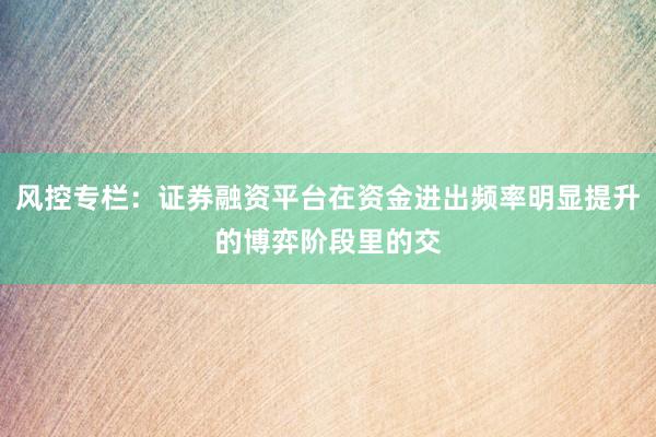 风控专栏：证券融资平台在资金进出频率明显提升的博弈阶段里的交