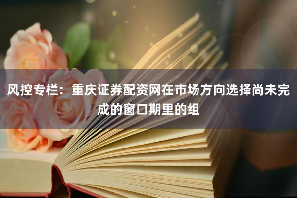 风控专栏：重庆证券配资网在市场方向选择尚未完成的窗口期里的组
