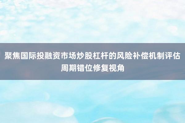 聚焦国际投融资市场炒股杠杆的风险补偿机制评估周期错位修复视角