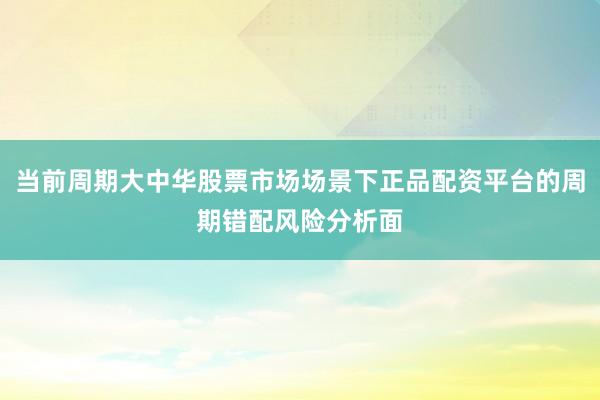 当前周期大中华股票市场场景下正品配资平台的周期错配风险分析面