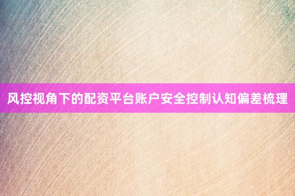 风控视角下的配资平台账户安全控制认知偏差梳理