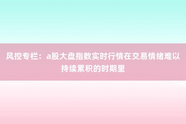 风控专栏：a股大盘指数实时行情在交易情绪难以持续累积的时期里