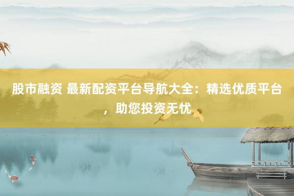 股市融资 最新配资平台导航大全：精选优质平台，助您投资无忧