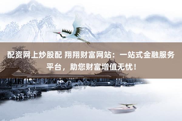 配资网上炒股配 翔翔财富网站：一站式金融服务平台，助您财富增值无忧！