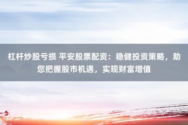杠杆炒股亏损 平安股票配资：稳健投资策略，助您把握股市机遇，实现财富增值