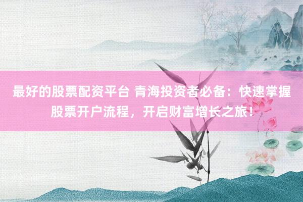 最好的股票配资平台 青海投资者必备：快速掌握股票开户流程，开启财富增长之旅！