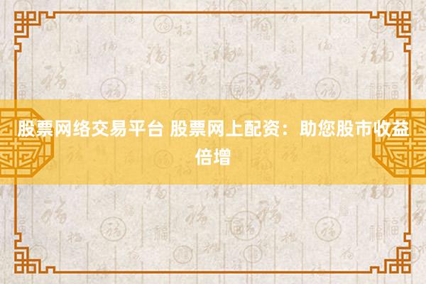 股票网络交易平台 股票网上配资：助您股市收益倍增