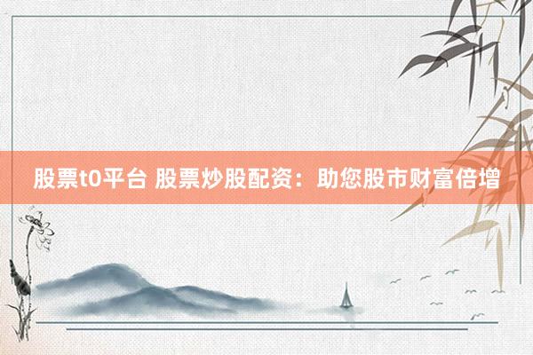 股票t0平台 股票炒股配资：助您股市财富倍增