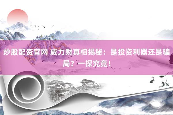 炒股配资官网 威力财真相揭秘：是投资利器还是骗局？一探究竟！