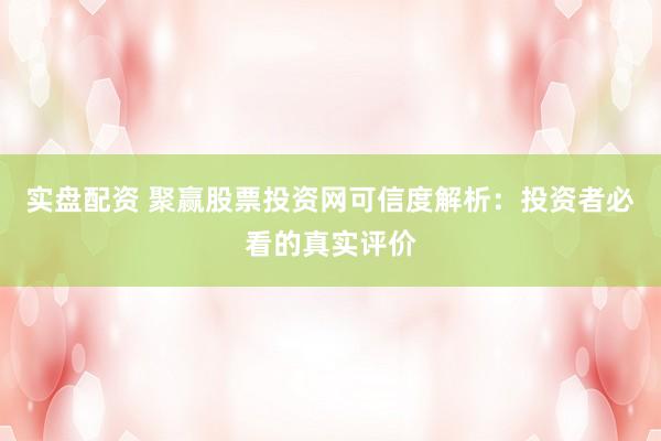 实盘配资 聚赢股票投资网可信度解析：投资者必看的真实评价