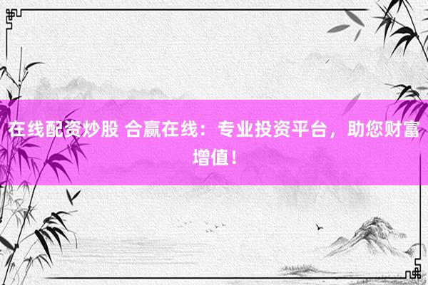在线配资炒股 合赢在线：专业投资平台，助您财富增值！