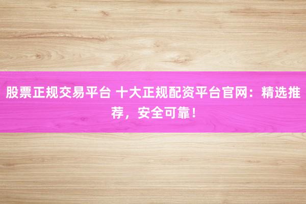 股票正规交易平台 十大正规配资平台官网：精选推荐，安全可靠！