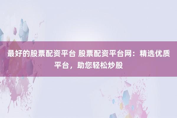 最好的股票配资平台 股票配资平台网：精选优质平台，助您轻松炒股