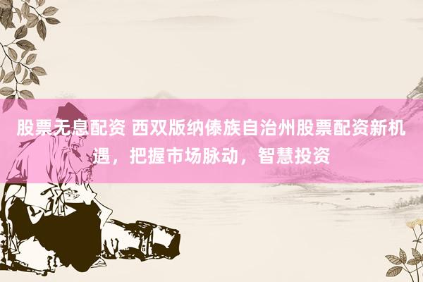 股票无息配资 西双版纳傣族自治州股票配资新机遇，把握市场脉动，智慧投资