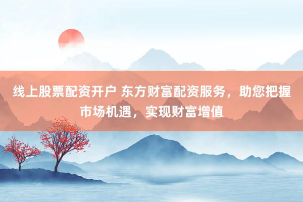 线上股票配资开户 东方财富配资服务，助您把握市场机遇，实现财富增值