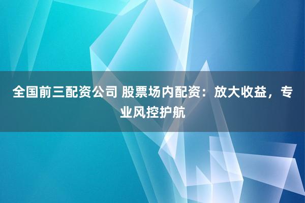 全国前三配资公司 股票场内配资：放大收益，专业风控护航