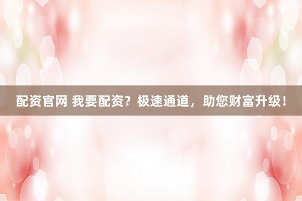配资官网 我要配资？极速通道，助您财富升级！