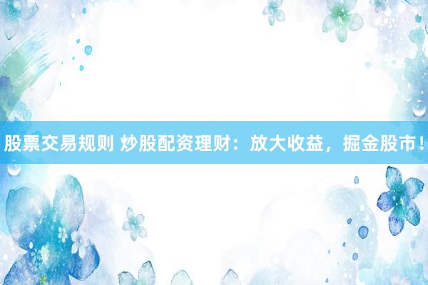 股票交易规则 炒股配资理财：放大收益，掘金股市！
