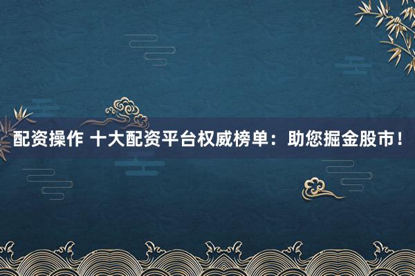 配资操作 十大配资平台权威榜单：助您掘金股市！