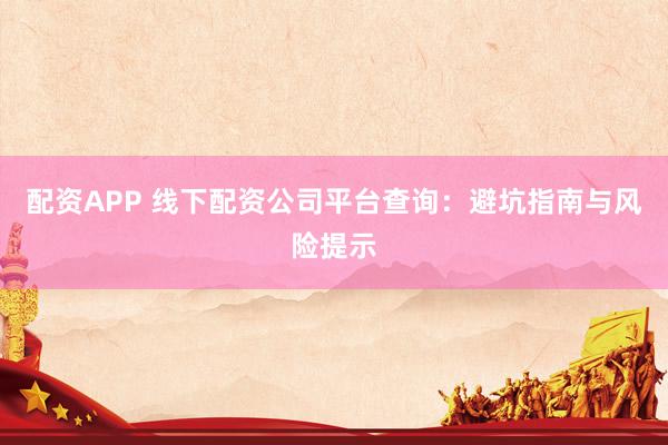 配资APP 线下配资公司平台查询：避坑指南与风险提示