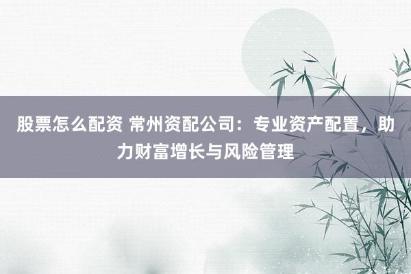 股票怎么配资 常州资配公司：专业资产配置，助力财富增长与风险管理